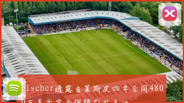 Fischer透露吉莱斯皮四年合同4800万美元完全保障引发关注