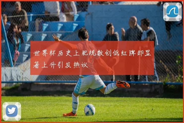 世界杯历史上犯规数创低红牌却显著上升引发热议