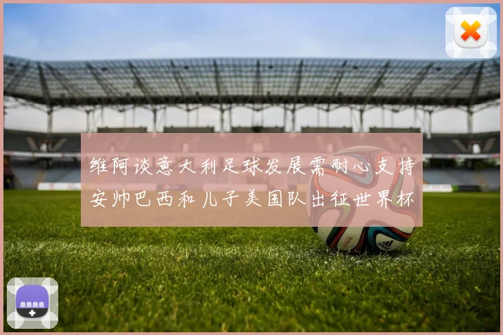维阿谈意大利足球发展需耐心支持安帅巴西和儿子美国队出征世界杯