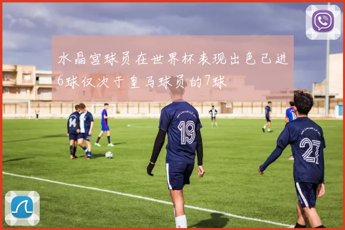 水晶宫球员在世界杯表现出色已进6球仅次于皇马球员的7球